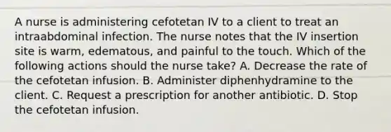 A nurse is administering cefotetan IV to a client to treat an intraabdominal infection. The nurse notes that the IV insertion site is warm, edematous, and painful to the touch. Which of the following actions should the nurse take? A. Decrease the rate of the cefotetan infusion. B. Administer diphenhydramine to the client. C. Request a prescription for another antibiotic. D. Stop the cefotetan infusion.