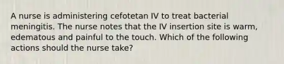 A nurse is administering cefotetan IV to treat bacterial meningitis. The nurse notes that the IV insertion site is warm, edematous and painful to the touch. Which of the following actions should the nurse take?