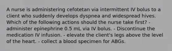 A nurse is administering cefotetan via intermittent IV bolus to a client who suddenly develops dyspnea and widespread hives. Which of the following actions should the nurse take first? - administer epinephrine 0.5 mL via IV bolus. - Discontinue the medication IV infusion. - elevate the client's legs above the level of the heart. - collect a blood specimen for ABGs.