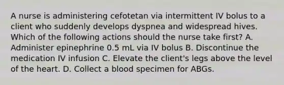 A nurse is administering cefotetan via intermittent IV bolus to a client who suddenly develops dyspnea and widespread hives. Which of the following actions should the nurse take first? A. Administer epinephrine 0.5 mL via IV bolus B. Discontinue the medication IV infusion C. Elevate the client's legs above the level of the heart. D. Collect a blood specimen for ABGs.