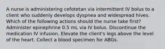 A nurse is administering cefotetan via intermittent IV bolus to a client who suddenly develops dyspnea and widespread hives. Which of the following actions should the nurse take first? Administer epinephrine 0.5 mL via IV bolus. Discontinue the medication IV infusion. Elevate the client's legs above the level of the heart. Collect a blood specimen for ABGs.