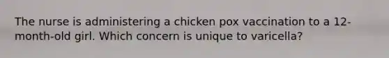 The nurse is administering a chicken pox vaccination to a 12-month-old girl. Which concern is unique to varicella?