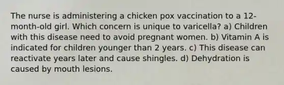 The nurse is administering a chicken pox vaccination to a 12-month-old girl. Which concern is unique to varicella? a) Children with this disease need to avoid pregnant women. b) Vitamin A is indicated for children younger than 2 years. c) This disease can reactivate years later and cause shingles. d) Dehydration is caused by mouth lesions.