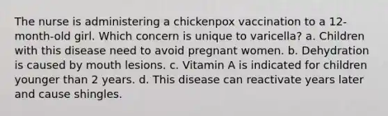 The nurse is administering a chickenpox vaccination to a 12-month-old girl. Which concern is unique to varicella? a. Children with this disease need to avoid pregnant women. b. Dehydration is caused by mouth lesions. c. Vitamin A is indicated for children younger than 2 years. d. This disease can reactivate years later and cause shingles.