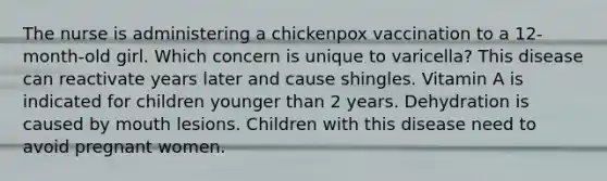 The nurse is administering a chickenpox vaccination to a 12-month-old girl. Which concern is unique to varicella? This disease can reactivate years later and cause shingles. Vitamin A is indicated for children younger than 2 years. Dehydration is caused by mouth lesions. Children with this disease need to avoid pregnant women.