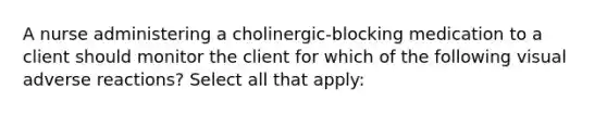 A nurse administering a cholinergic-blocking medication to a client should monitor the client for which of the following visual adverse reactions? Select all that apply: