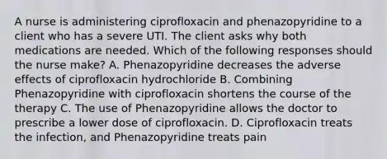 A nurse is administering ciprofloxacin and phenazopyridine to a client who has a severe UTI. The client asks why both medications are needed. Which of the following responses should the nurse make? A. Phenazopyridine decreases the adverse effects of ciprofloxacin hydrochloride B. Combining Phenazopyridine with ciprofloxacin shortens the course of the therapy C. The use of Phenazopyridine allows the doctor to prescribe a lower dose of ciprofloxacin. D. Ciprofloxacin treats the infection, and Phenazopyridine treats pain