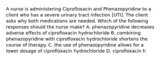 A nurse is administering Ciprofloxacin and Phenazopyridine to a client who has a severe urinary tract infection [UTI]. The client asks why both medications are needed. Which of the following responses should the nurse make? A. phenazopyridine decreases adverse effects of ciprofloxacin hydrochloride B. combining phenazopyridine with ciprofloxacin hydrochloride shortens the course of therapy. C. the use of phenazopyridine allows for a lower dosage of ciprofloxacin hydrochloride D. ciprofloxacin h