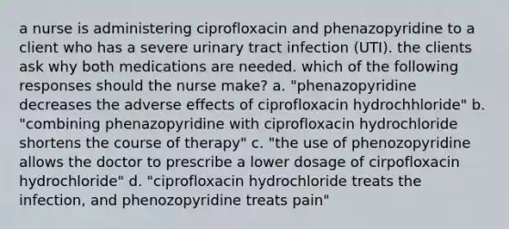 a nurse is administering ciprofloxacin and phenazopyridine to a client who has a severe urinary tract infection (UTI). the clients ask why both medications are needed. which of the following responses should the nurse make? a. "phenazopyridine decreases the adverse effects of ciprofloxacin hydrochhloride" b. "combining phenazopyridine with ciprofloxacin hydrochloride shortens the course of therapy" c. "the use of phenozopyridine allows the doctor to prescribe a lower dosage of cirpofloxacin hydrochloride" d. "ciprofloxacin hydrochloride treats the infection, and phenozopyridine treats pain"