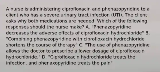 A nurse is administering ciprofloxacin and phenazopyridine to a client who has a severe urinary tract infection (UTI). The client asks why both medications are needed. Which of the following responses should the nurse make? A. "Phenazopyridine decreases the adverse effects of ciprofloxacin hydrochloride" B. "Combining phenazopyridine with ciprofloxacin hydrochloride shortens the course of therapy" C. "The use of phenazopyridine allows the doctor to prescribe a lower dosage of ciprofloxacin hydrochloride." D. "Ciprofloxacin hydrochloride treats the infection, and phenaxopyridine treats the pain"