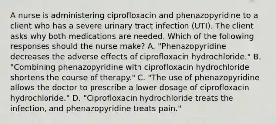 A nurse is administering ciprofloxacin and phenazopyridine to a client who has a severe urinary tract infection (UTI). The client asks why both medications are needed. Which of the following responses should the nurse make? A. "Phenazopyridine decreases the adverse effects of ciprofloxacin hydrochloride." B. "Combining phenazopyridine with ciprofloxacin hydrochloride shortens the course of therapy." C. "The use of phenazopyridine allows the doctor to prescribe a lower dosage of ciprofloxacin hydrochloride." D. "Ciprofloxacin hydrochloride treats the infection, and phenazopyridine treats pain."