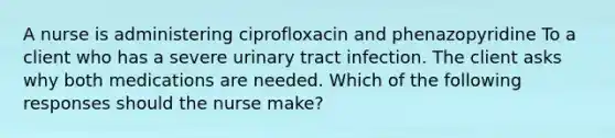 A nurse is administering ciprofloxacin and phenazopyridine To a client who has a severe urinary tract infection. The client asks why both medications are needed. Which of the following responses should the nurse make?