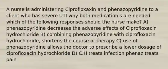 A nurse is administering Ciprofloxaxin and phenazopyridine to a client who has severe UTI why both medication's are needed which of the following responses should the nurse make? A) phenazopyridine decreases the adverse effects of Ciprofloxacin hydrochloride B) combining phenazopyridine with ciprofloxacin hydrochloride, shortens the course of therapy C) use of phenazopyridine allows the doctor to prescribe a lower dosage of ciprofloxacin hydrochloride D) C.H treats infection phenaz treats pain