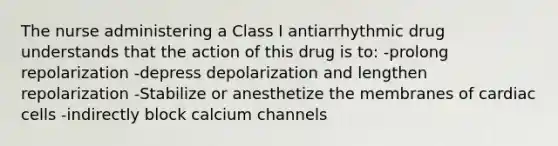 The nurse administering a Class I antiarrhythmic drug understands that the action of this drug is to: -prolong repolarization -depress depolarization and lengthen repolarization -Stabilize or anesthetize the membranes of cardiac cells -indirectly block calcium channels