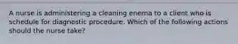 A nurse is administering a cleaning enema to a client who is schedule for diagnostic procedure. Which of the following actions should the nurse take?