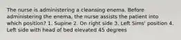 The nurse is administering a cleansing enema. Before administering the enema, the nurse assists the patient into which position? 1. Supine 2. On right side 3. Left Sims' position 4. Left side with head of bed elevated 45 degrees