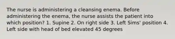 The nurse is administering a cleansing enema. Before administering the enema, the nurse assists the patient into which position? 1. Supine 2. On right side 3. Left Sims' position 4. Left side with head of bed elevated 45 degrees