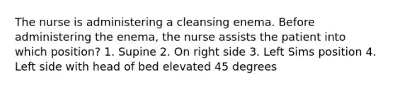 The nurse is administering a cleansing enema. Before administering the enema, the nurse assists the patient into which position? 1. Supine 2. On right side 3. Left Sims position 4. Left side with head of bed elevated 45 degrees