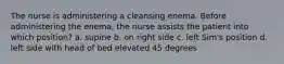 The nurse is administering a cleansing enema. Before administering the enema, the nurse assists the patient into which position? a. supine b. on right side c. left Sim's position d. left side with head of bed elevated 45 degrees