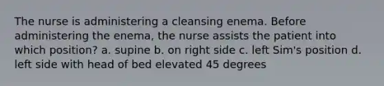 The nurse is administering a cleansing enema. Before administering the enema, the nurse assists the patient into which position? a. supine b. on right side c. left Sim's position d. left side with head of bed elevated 45 degrees