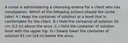 A nurse is administering a cleansing enema for a client who has constipation. Which of the following actions should the nurse take? A.) Keep the container of solution at a level that is comfortable for the client. B.) Hold the container of solution 30 cm (12 in) above the anus. C.) Hold the container of solution level with the upper hip. D.) Slowly lower the container of solution 61 cm (24 in) below the anus.