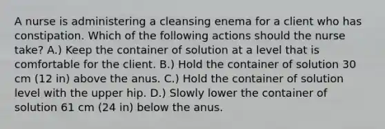 A nurse is administering a cleansing enema for a client who has constipation. Which of the following actions should the nurse take? A.) Keep the container of solution at a level that is comfortable for the client. B.) Hold the container of solution 30 cm (12 in) above the anus. C.) Hold the container of solution level with the upper hip. D.) Slowly lower the container of solution 61 cm (24 in) below the anus.