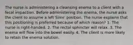 The nurse is administering a cleansing enema to a client with a fecal impaction. Before administering the enema, the nurse asks the client to assume a left Sims' position. The nurse explains that this positioning is preferred because of which reason? 1. The nurse is right-handed. 2. The rectal sphincter will relax. 3. The enema will flow into the bowel easily. 4. The client is more likely to retain the enema solution.