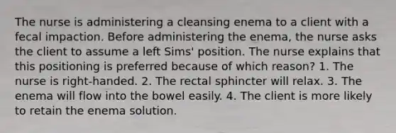 The nurse is administering a cleansing enema to a client with a fecal impaction. Before administering the enema, the nurse asks the client to assume a left Sims' position. The nurse explains that this positioning is preferred because of which reason? 1. The nurse is right-handed. 2. The rectal sphincter will relax. 3. The enema will flow into the bowel easily. 4. The client is more likely to retain the enema solution.