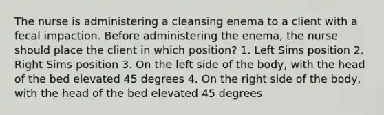 The nurse is administering a cleansing enema to a client with a fecal impaction. Before administering the enema, the nurse should place the client in which position? 1. Left Sims position 2. Right Sims position 3. On the left side of the body, with the head of the bed elevated 45 degrees 4. On the right side of the body, with the head of the bed elevated 45 degrees