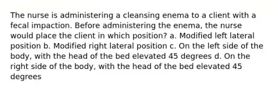 The nurse is administering a cleansing enema to a client with a fecal impaction. Before administering the enema, the nurse would place the client in which position? a. Modified left lateral position b. Modified right lateral position c. On the left side of the body, with the head of the bed elevated 45 degrees d. On the right side of the body, with the head of the bed elevated 45 degrees