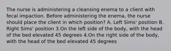 The nurse is administering a cleansing enema to a client with fecal impaction. Before administering the enema, the nurse should place the client in which position? A. Left Sims' position B. Right Sims' position 3.On the left side of the body, with the head of the bed elevated 45 degrees 4.On the right side of the body, with the head of the bed elevated 45 degrees