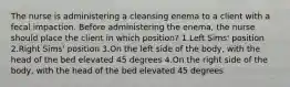 The nurse is administering a cleansing enema to a client with a fecal impaction. Before administering the enema, the nurse should place the client in which position? 1.Left Sims' position 2.Right Sims' position 3.On the left side of the body, with the head of the bed elevated 45 degrees 4.On the right side of the body, with the head of the bed elevated 45 degrees