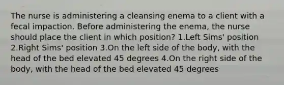 The nurse is administering a cleansing enema to a client with a fecal impaction. Before administering the enema, the nurse should place the client in which position? 1.Left Sims' position 2.Right Sims' position 3.On the left side of the body, with the head of the bed elevated 45 degrees 4.On the right side of the body, with the head of the bed elevated 45 degrees