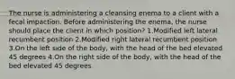 The nurse is administering a cleansing enema to a client with a fecal impaction. Before administering the enema, the nurse should place the client in which position? 1.Modified left lateral recumbent position 2.Modified right lateral recumbent position 3.On the left side of the body, with the head of the bed elevated 45 degrees 4.On the right side of the body, with the head of the bed elevated 45 degrees