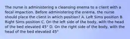 The nurse is administering a cleansing enema to a client with a fecal impaction. Before administering the enema, the nurse should place the client in which position? A. Left Sims position B. Right Sims position C. On the left side of the body, with the head of the bed elevated 45° D. On the right side of the body, with the head of the bed elevated 45°
