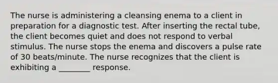 The nurse is administering a cleansing enema to a client in preparation for a diagnostic test. After inserting the rectal tube, the client becomes quiet and does not respond to verbal stimulus. The nurse stops the enema and discovers a pulse rate of 30 beats/minute. The nurse recognizes that the client is exhibiting a ________ response.