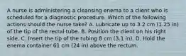 A nurse is administering a cleansing enema to a client who is scheduled for a diagnostic procedure. Which of the following actions should the nurse take? A. Lubricate up to 3.2 cm (1.25 in) of the tip of the rectal tube. B. Position the client on his right side. C. Insert the tip of the tubing 8 cm (3.1 in). D. Hold the enema container 61 cm (24 in) above the rectum.