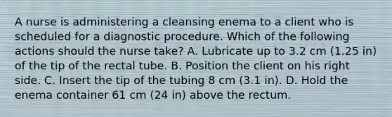 A nurse is administering a cleansing enema to a client who is scheduled for a diagnostic procedure. Which of the following actions should the nurse take? A. Lubricate up to 3.2 cm (1.25 in) of the tip of the rectal tube. B. Position the client on his right side. C. Insert the tip of the tubing 8 cm (3.1 in). D. Hold the enema container 61 cm (24 in) above the rectum.