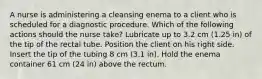 A nurse is administering a cleansing enema to a client who is scheduled for a diagnostic procedure. Which of the following actions should the nurse take? Lubricate up to 3.2 cm (1.25 in) of the tip of the rectal tube. Position the client on his right side. Insert the tip of the tubing 8 cm (3.1 in). Hold the enema container 61 cm (24 in) above the rectum.