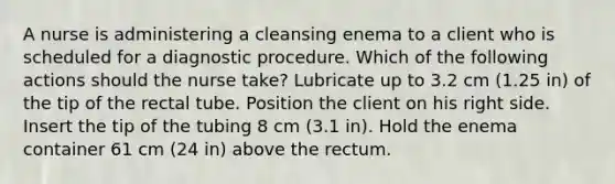 A nurse is administering a cleansing enema to a client who is scheduled for a diagnostic procedure. Which of the following actions should the nurse take? Lubricate up to 3.2 cm (1.25 in) of the tip of the rectal tube. Position the client on his right side. Insert the tip of the tubing 8 cm (3.1 in). Hold the enema container 61 cm (24 in) above the rectum.