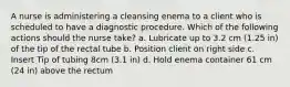 A nurse is administering a cleansing enema to a client who is scheduled to have a diagnostic procedure. Which of the following actions should the nurse take? a. Lubricate up to 3.2 cm (1.25 in) of the tip of the rectal tube b. Position client on right side c. Insert Tip of tubing 8cm (3.1 in) d. Hold enema container 61 cm (24 in) above the rectum