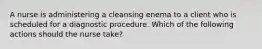 A nurse is administering a cleansing enema to a client who is scheduled for a diagnostic procedure. Which of the following actions should the nurse take?