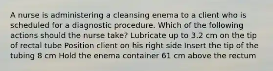 A nurse is administering a cleansing enema to a client who is scheduled for a diagnostic procedure. Which of the following actions should the nurse take? Lubricate up to 3.2 cm on the tip of rectal tube Position client on his right side Insert the tip of the tubing 8 cm Hold the enema container 61 cm above the rectum