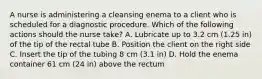 A nurse is administering a cleansing enema to a client who is scheduled for a diagnostic procedure. Which of the following actions should the nurse take? A. Lubricate up to 3.2 cm (1.25 in) of the tip of the rectal tube B. Position the client on the right side C. Insert the tip of the tubing 8 cm (3.1 in) D. Hold the enema container 61 cm (24 in) above the rectum