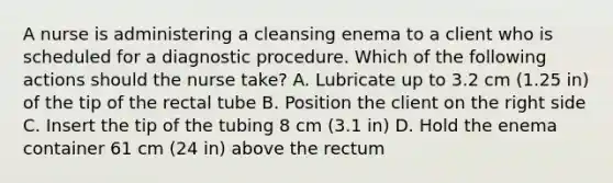 A nurse is administering a cleansing enema to a client who is scheduled for a diagnostic procedure. Which of the following actions should the nurse take? A. Lubricate up to 3.2 cm (1.25 in) of the tip of the rectal tube B. Position the client on the right side C. Insert the tip of the tubing 8 cm (3.1 in) D. Hold the enema container 61 cm (24 in) above the rectum