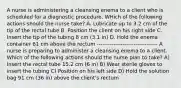 A nurse is administering a cleansing enema to a client who is scheduled for a diagnostic procedure. WHich of the following actions should the nurse take? A. Lubricate up to 3.2 cm of the tip of the rectal tube B. Position the client on his right side C. Insert the tip of the tubing 8 cm (3.1 in) D. Hold the enema container 61 cm above the rectum --------------------------------- A nurse is preparing to administer a cleansing enema to a client. Which of the following actions should the nurse plan to take? A) Insert the rectal tube 15.2 cm (6 in) B) Wear sterile gloves to insert the tubing C) Position on his left side D) Hold the solution bag 91 cm (36 in) above the client's rectum