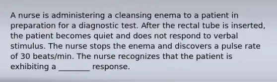 A nurse is administering a cleansing enema to a patient in preparation for a diagnostic test. After the rectal tube is inserted, the patient becomes quiet and does not respond to verbal stimulus. The nurse stops the enema and discovers a pulse rate of 30 beats/min. The nurse recognizes that the patient is exhibiting a ________ response.