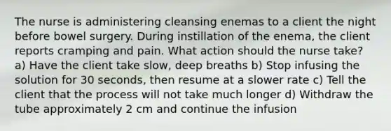 The nurse is administering cleansing enemas to a client the night before bowel surgery. During instillation of the enema, the client reports cramping and pain. What action should the nurse take? a) Have the client take slow, deep breaths b) Stop infusing the solution for 30 seconds, then resume at a slower rate c) Tell the client that the process will not take much longer d) Withdraw the tube approximately 2 cm and continue the infusion