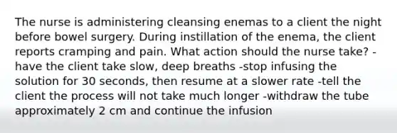 The nurse is administering cleansing enemas to a client the night before bowel surgery. During instillation of the enema, the client reports cramping and pain. What action should the nurse take? -have the client take slow, deep breaths -stop infusing the solution for 30 seconds, then resume at a slower rate -tell the client the process will not take much longer -withdraw the tube approximately 2 cm and continue the infusion