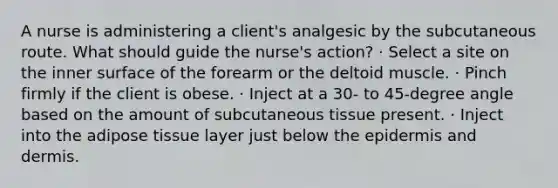 A nurse is administering a client's analgesic by the subcutaneous route. What should guide the nurse's action? · Select a site on the inner surface of the forearm or the deltoid muscle. · Pinch firmly if the client is obese. · Inject at a 30- to 45-degree angle based on the amount of subcutaneous tissue present. · Inject into the adipose tissue layer just below the epidermis and dermis.